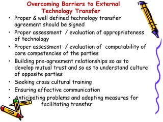 Overcoming Barriers to External
           Technology Transfer
• Proper & well defined technology transfer
  agreement should be signed
• Proper assessment / evaluation of appropriateness
  of technology
• Proper assessment / evaluation of compatability of
  core competencies of the parties
• Building pre-agreement relationships so as to
  develop mutual trust and so as to understand culture
  of opposite parties
• Seeking cross cultural training
• Ensuring effective communication
• Anticipating problems and adopting measures for
             facilitating transfer
 