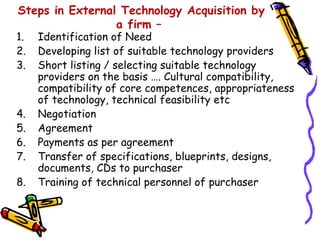 Steps in External Technology Acquisition by
                 a firm –
1.   Identification of Need
2.   Developing list of suitable technology providers
3.   Short listing / selecting suitable technology
     providers on the basis …. Cultural compatibility,
     compatibility of core competences, appropriateness
     of technology, technical feasibility etc
4.   Negotiation
5.   Agreement
6.   Payments as per agreement
7.   Transfer of specifications, blueprints, designs,
     documents, CDs to purchaser
8.   Training of technical personnel of purchaser
 