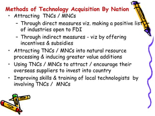 Methods of Technology Acquisition By Nation
• Attracting TNCs / MNCs
   – Through direct measures viz. making a positive list
     of industries open to FDI
   – Through indirect measures - viz by offering
     incentives & subsidies
• Attracting TNCs / MNCs into natural resource
  processing & inducing greater value additions
• Using TNCs / MNCs to attract / encourage their
  overseas suppliers to invest into country
• Improving skills & training of local technologists by
  involving TNCs / MNCs
 