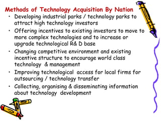 Methods of Technology Acquisition By Nation
 • Developing industrial parks / technology parks to
   attract high technology investors
 • Offering incentives to existing investors to move to
   more complex technologies and to increase or
   upgrade technological R& D base
 • Changing competitive environment and existing
   incentive structure to encourage world class
   technology & management
 • Improving technological access for local firms for
   outsourcing / technology transfer
 • Collecting, organising & disseminating information
   about technology development
 