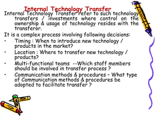 Internal Technology Transfer
Internal Technology Transfer refer to such technology
     transfers / investments where control on the
     ownership & usage of technology resides with the
     transferor.
It is a complex process involving following decisions:
•    Timing : When to introduce new technology /
     products in the market?
•    Location : Where to transfer new technology /
     products?
•    Multi-functional teams --Which staff members
     should be involved in transfer process ?
•    Communication methods & procedures – What type
     of Communication methods & procedures be
     adopted to facilitate transfer ?
 