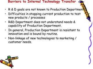 Barriers to Internal Technology Transfer

• R & D goals are not known to Production Department.
• Difficulties in stopping current production to test
  new products / processes
• R&D Department does not understand needs &
  capability of Production Department.
• In general, Production Department is resistant to
  innovation and is bound by routine.
• Non-linkage of new technologies to marketing /
  customer needs.
 