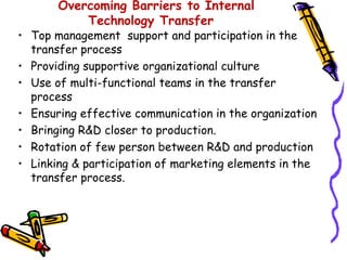 Overcoming Barriers to Internal
           Technology Transfer
• Top management support and participation in the
  transfer process
• Providing supportive organizational culture
• Use of multi-functional teams in the transfer
  process
• Ensuring effective communication in the organization
• Bringing R&D closer to production.
• Rotation of few person between R&D and production
• Linking & participation of marketing elements in the
  transfer process.
 