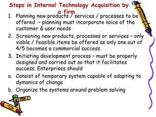Steps in Internal Technology Acquisition by
                  a firm
1. Planning new products / services / processes to be
   offered – planning must incorporate voice of the
   customer & user needs
2. Screening new products, processes or services – only
   viable / feasible items be offered as only one out of
   4/5 becomes a commercial success.
3. Initiating development process – must be properly
   designed and carried out so that it facilitates
   success. Enterprises should
a. Consist of temporary system capable of adapting to
   dymanics of change
b. Organize the systems around problem solving
 