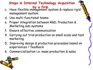 Steps in Internal Technology Acquisition
                by a firm
c. Have flexible management system & replace rigid
   management system
d. Use multi-functional teams.
e. Proper integration between R&D, Production &
   Marketing sub-systems
f. Ensure effective communication
4. Carrying out trial production on small scale and test
   marketing
5. Improving design & production processes based on
   experiences / feedback
6. Commercialization i.e. mass production & sales
 
