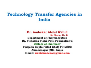 Technology Transfer Agencies in
India
Dr. Ambekar Abdul Wahid
M. Pharm, Ph. D
Department of Pharmaceutics
Dr. Vithalrao Vikhe Patil Foundation’s
College of Pharmacy
Vadgaon Gupta (Vilad Ghat) PO MIDC
Ahmednagar (MS), India
E-mail: wahidambekar@gmail.com
 