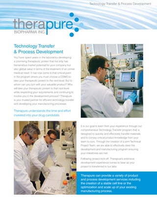 Technology Transfer & Process Development




Technology Transfer
& Process Development
You have spent years in the laboratory developing
a promising therapeutic protein that not only has
tremendous market potential for your company but
also global value in terms of the treatment of an unmet
medical need. It has now come to that critical point
in the program where you must choose a CDMO to
take your therapeutic protein to the next level. But to
whom can you turn with your valuable product? Who
will take your therapeutic protein to that next level
while respecting your requirements and continuing to
involve you in the development process? Therapure
is your trusted partner for efficient technology transfer
and developing your manufacturing processes.

Therapure understands the time and effort
invested into your drug candidate.


                                                            It is our goal to learn from your experience through our
                                                            comprehensive Technology Transfer program that is
                                                            designed to quickly and effectively transfer materials
                                                            and to convey critical product knowledge from your
                                                            team to ours. Through the creation of a joint Technical
                                                            Project Team, we are able to effectively steer the
                                                            development and manufacturing program ensuring
                                                            your milestones are met.

                                                            Following project kick-off, Therapure’s extensive
                                                            development experience comes to bear as your
                                                            project is transferred to our labs.


                                                            Therapure can provide a variety of product
                                                            and process development services including
                                                            the creation of a stable cell line or the
                                                            optimization and scale up of your existing
                                                            manufacturing process.
 