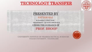 TECHNOLOGY TRANSFER
PRESENTED BY
SATYAM RAJ
M.PHARMACY FIRST YEAR
DEPARTMENT :- QUALITY ASSURANCE
UNDER THE GUIDANCE OF
PROF. BHOOP
UNIVERSITY INSTITUE OF PHARMACEUTICAL SCIENCES
PANJAB UNIVERSITY, CHANDIGARH
 