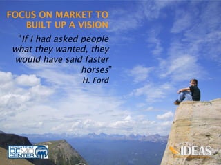 FOCUS ON MARKET TO
   BUILT UP A VISION
                           


  "If I had asked people
 what they wanted, they
 would have said faster
                  horses”
                  H. Ford 	
  




                                 15
 