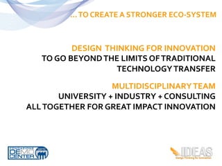 …	
  TO	
  CREATE	
  A	
  STRONGER	
  ECO-­‐SYSTEM	
  



                  DESIGN	
  	
  THINKING	
  FOR	
  INNOVATION	
  
     TO	
  GO	
  BEYOND	
  THE	
  LIMITS	
  OF	
  TRADITIONAL	
  
                                  TECHNOLOGY	
  TRANSFER	
  

                           MULTIDISCIPLINARY	
  TEAM	
  
          UNIVERSITY	
  +	
  INDUSTRY	
  +	
  CONSULTING	
  	
  
ALL	
  TOGETHER	
  FOR	
  GREAT	
  IMPACT	
  INNOVATION	
  
 