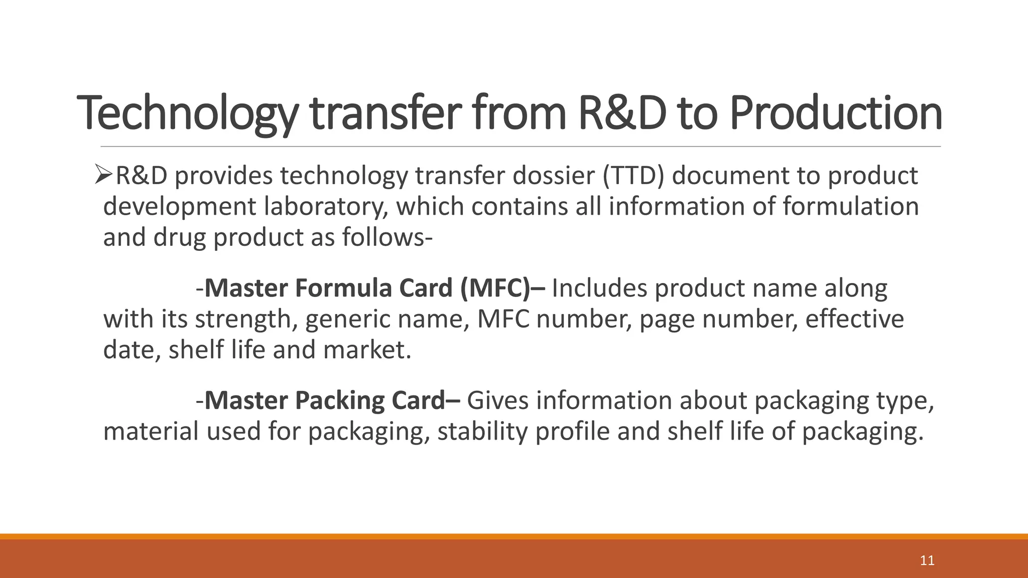 Technology transfer from R&D to Production
R&D provides technology transfer dossier (TTD) document to product
development laboratory, which contains all information of formulation
and drug product as follows-
-Master Formula Card (MFC)– Includes product name along
with its strength, generic name, MFC number, page number, effective
date, shelf life and market.
-Master Packing Card– Gives information about packaging type,
material used for packaging, stability profile and shelf life of packaging.
11
 