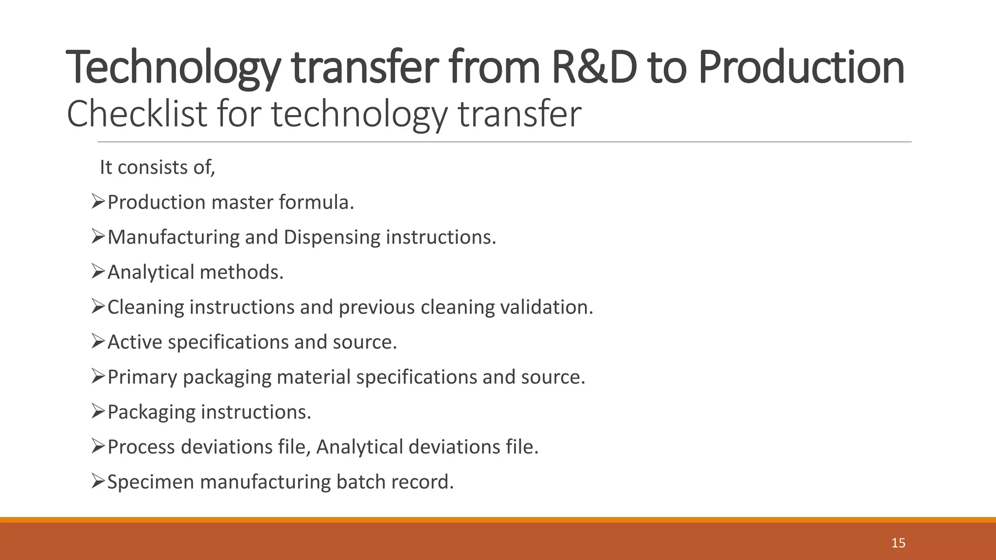 Technology transfer from R&D to Production
Checklist for technology transfer
It consists of,
Production master formula.
Manufacturing and Dispensing instructions.
Analytical methods.
Cleaning instructions and previous cleaning validation.
Active specifications and source.
Primary packaging material specifications and source.
Packaging instructions.
Process deviations file, Analytical deviations file.
Specimen manufacturing batch record.
15
 
