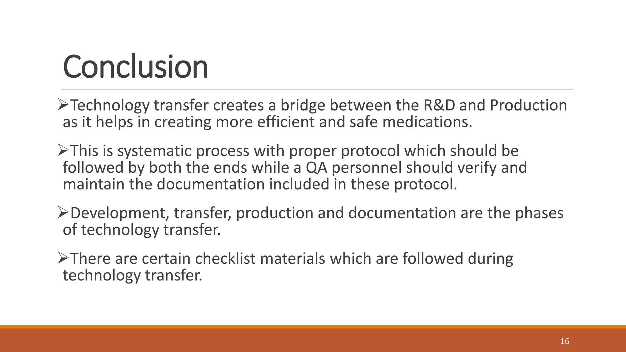Conclusion
Technology transfer creates a bridge between the R&D and Production
as it helps in creating more efficient and safe medications.
This is systematic process with proper protocol which should be
followed by both the ends while a QA personnel should verify and
maintain the documentation included in these protocol.
Development, transfer, production and documentation are the phases
of technology transfer.
There are certain checklist materials which are followed during
technology transfer.
16
 