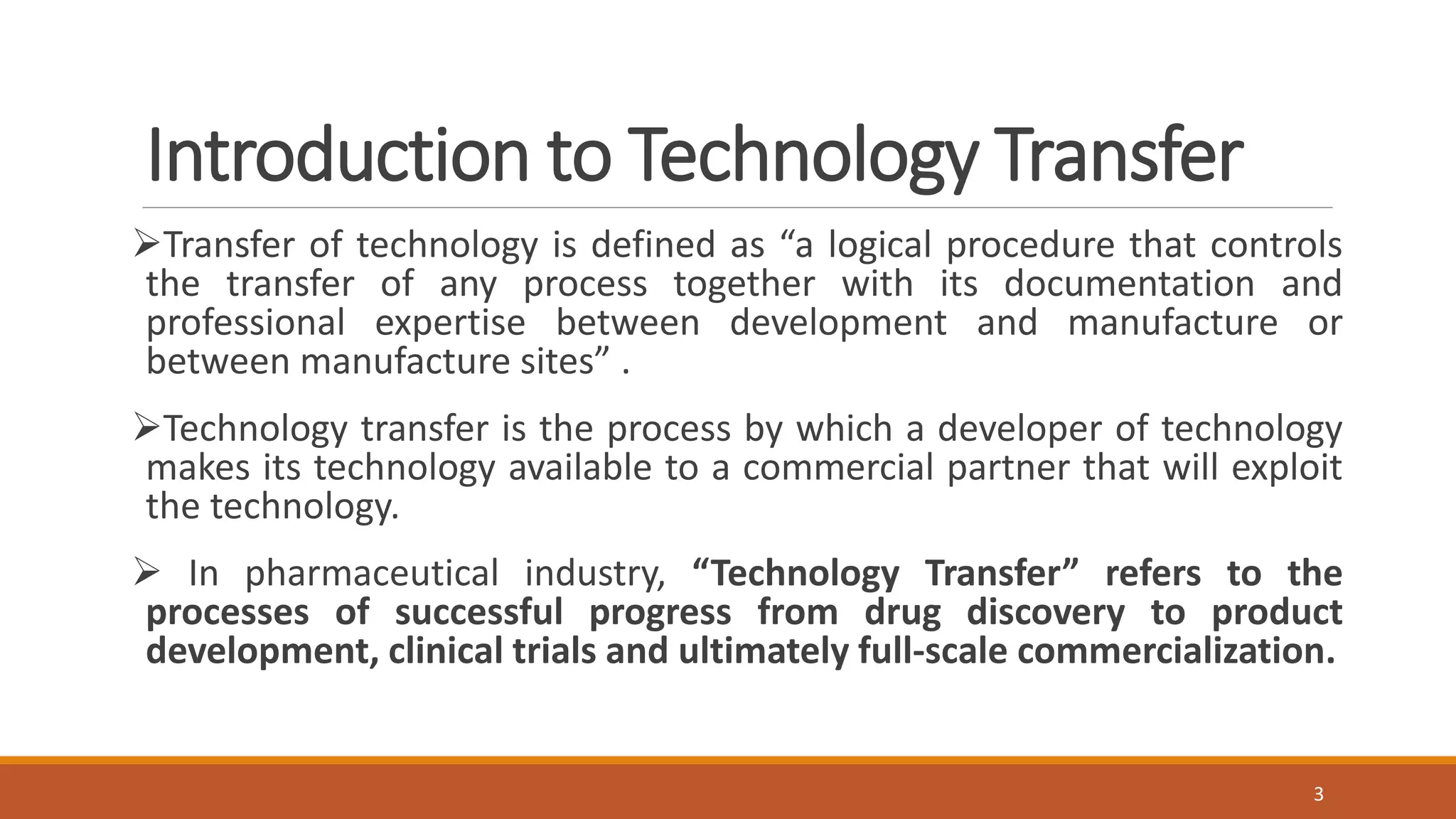 Introduction to Technology Transfer
Transfer of technology is defined as “a logical procedure that controls
the transfer of any process together with its documentation and
professional expertise between development and manufacture or
between manufacture sites” .
Technology transfer is the process by which a developer of technology
makes its technology available to a commercial partner that will exploit
the technology.
 In pharmaceutical industry, “Technology Transfer” refers to the
processes of successful progress from drug discovery to product
development, clinical trials and ultimately full-scale commercialization.
3
 