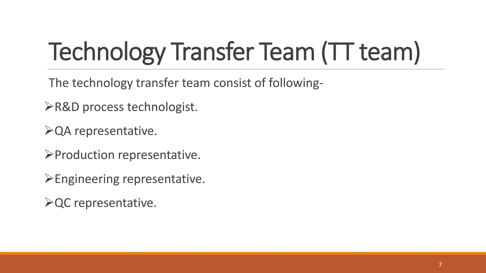 Technology Transfer Team (TT team)
The technology transfer team consist of following-
R&D process technologist.
QA representative.
Production representative.
Engineering representative.
QC representative.
7
 