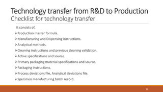 Technology transfer from R&D to Production
Checklist for technology transfer
It consists of,
Production master formula.
Manufacturing and Dispensing instructions.
Analytical methods.
Cleaning instructions and previous cleaning validation.
Active specifications and source.
Primary packaging material specifications and source.
Packaging instructions.
Process deviations file, Analytical deviations file.
Specimen manufacturing batch record.
15
 