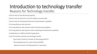 Introduction to technology transfer
Reasons for Technology transfer.
Due to lack of manufacturing capacity.
Due to lack of resources to launch product commercially.
Due to lack of marketing distribution and distribution capability.
Forming alliances with partners.
Forming alliances with partners with manufacturing capability.
Forming alliances with partners with marketing and distribution capability.
Exploitation in a different field of application.
List of institutes assisting in technology transfer-
-Asia Pacific Center for Transfer of Technology (APCTT)
-Technology Bureau for small enterprise(TBSE)
-National research and development co-operation.
6
 