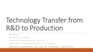 Technology Transfer from
R&D to Production
P R E P A R E D B Y -
M R . D E E P A K V . S H A N B H A G
F I R S T Y E A R M . P H A R M S E M E S T E R 1 2 0 1 8 - 1 9
D E P A R T M E N T O F P H A R M A C E U T I C A L Q U A L I T Y A S S U R A N C E
BHARATI VIDYAPEETH COLLEGE OF PHARMACY, KOLHAPUR
1
 