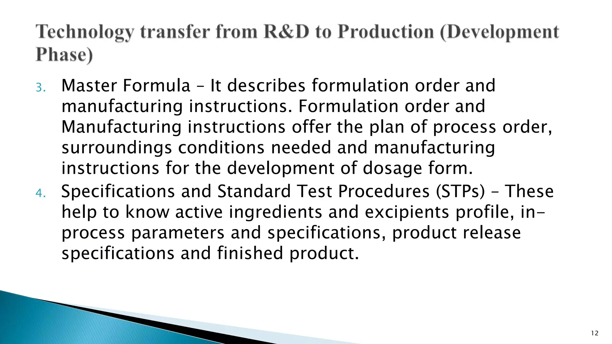 3. Master Formula – It describes formulation order and
manufacturing instructions. Formulation order and
Manufacturing instructions offer the plan of process order,
surroundings conditions needed and manufacturing
instructions for the development of dosage form.
4. Specifications and Standard Test Procedures (STPs) – These
help to know active ingredients and excipients profile, in-
process parameters and specifications, product release
specifications and finished product.
12
 
