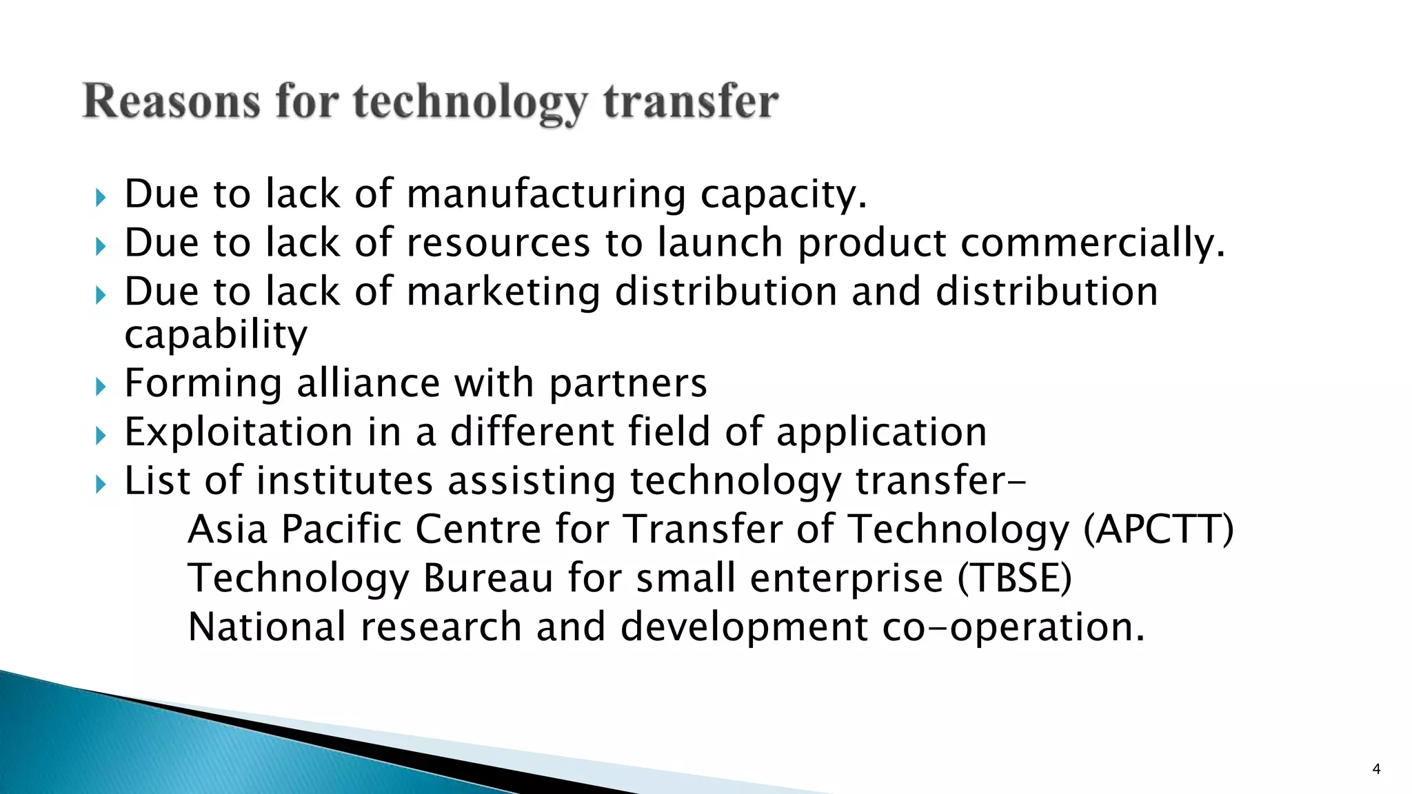  Due to lack of manufacturing capacity.
 Due to lack of resources to launch product commercially.
 Due to lack of marketing distribution and distribution
capability
 Forming alliance with partners
 Exploitation in a different field of application
 List of institutes assisting technology transfer-
Asia Pacific Centre for Transfer of Technology (APCTT)
Technology Bureau for small enterprise (TBSE)
National research and development co-operation.
4
 