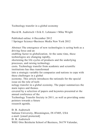 Technology transfer in a global economy
David B. Audretsch • Erik E. Lehmann • Mike Wright
Published online: 6 December 2012
! Springer Science+Business Media New York 2012
Abstract The emergence of new technologies is acting both as a
driving force and an
enabling factor to globalization. At the same time, these
technologies are changing rapidly,
shortening the life cycles of products and the underlying
processes, and raising technology
costs. Technology transfer from academic and scientific
institutions has thus transformed
into a strategic variable for companies and nations to cope with
these challenges in a global
economy. This article introduces the rationale for the special
issue on the role of tech-
nology transfer in a global economy. The paper summarizes the
main topics and themes
covered by a selection of papers and keynotes presented at the
annual conference of the
Technology Transfer Society in 2011, as well as providing some
pointers towards a future
research agenda.
D. B. Audretsch
Indiana University, Bloomington, IN 47405, USA
e-mail: [email protected]
D. B. Audretsch
WHU Otto Beisheim School of Business, 56179 Valendar,
 