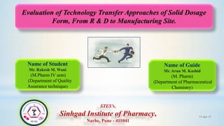 17-Apr-171
Evaluation of Technology Transfer Approaches of Solid Dosage
Form, From R & D to Manufacturing Site.
Name of Student
Mr. Rakesh M. Wani
(M.Pharm IV sem)
(Department of Quality
Assurance technique)
Name of Guide
Mr. Arun M. Kashid
(M. Pharm)
(Department of Pharmaceutical
Chemistry)
STES’s,
Sinhgad Institute of Pharmacy,
Narhe, Pune - 411041
 
