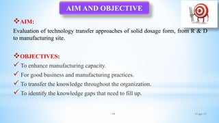17-Apr-1719
AIM:
Evaluation of technology transfer approaches of solid dosage form, from R & D
to manufacturing site.
OBJECTIVES:
 To enhance manufacturing capacity.
 For good business and manufacturing practices.
 To transfer the knowledge throughout the organization.
 To identify the knowledge gaps that need to fill up.
AIM AND OBJECTIVE
 