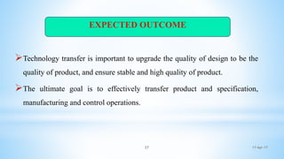 17-Apr-1727
Technology transfer is important to upgrade the quality of design to be the
quality of product, and ensure stable and high quality of product.
The ultimate goal is to effectively transfer product and specification,
manufacturing and control operations.
EXPECTED OUTCOME
 