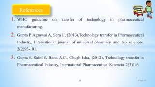 1. WHO guideline on transfer of technology in pharmaceutical
manufacturing.
2. Gupta P, Agrawal A, Sara U, (2013),Technology transfer in Pharmaceutical
Industry, International journal of universal pharmacy and bio sciences.
2(2)93-101.
3. Gupta S, Saini S, Rana A.C., Chugh Isha, (2012), Technology transfer in
Pharmaceutical Industry, International Pharmaceutical Sciencia. 2(3)1-6.
17-Apr-1728
References
 