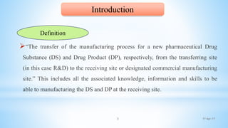 17-Apr-173
“The transfer of the manufacturing process for a new pharmaceutical Drug
Substance (DS) and Drug Product (DP), respectively, from the transferring site
(in this case R&D) to the receiving site or designated commercial manufacturing
site.” This includes all the associated knowledge, information and skills to be
able to manufacturing the DS and DP at the receiving site.
Introduction
Definition
 