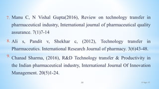 Manu C, N Vishal Gupta(2016), Review on technology transfer in
pharmaceutical industry, International journal of pharmaceutical quality
assurance. 7(1)7-14
Ali s, Pandit v, Shekhar c, (2012), Technology transfer in
Pharmaceutics. International Research Journal of pharmacy. 3(6)43-48.
Chanad Sharma, (2016), R&D Technology transfer & Productivity in
the Indian pharmaceutical industry, International Journal Of Innovation
Management. 20(5)1-24.
17-Apr-1730
7.
8.
9.
 