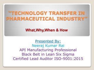 “TECHNOLOGY TRANSFER IN
PHARMACEUTICAL INDUSTRY”
What,Why,When & How
Presented By:
Neeraj Kumar Rai
API Manufacturing Professional
Black Belt in Lean Six Sigma
Certified Lead Auditor ISO-9001:2015
 