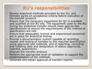 RU’s responsibilities
 Review analytical methods provided by the SU, and
formally agree on acceptance criteria before execution of
the transfer protocol
 Ensure that the necessary equipment for QC is available
and qualified at the RU site. The equipment used by the RU
during the analytical transfer should meet appropriate
specifications to ensure the requirements of the method or
specification are met
 Ensure that adequately trained and experienced personnel
are in place for analytical testing
 Provide a documentation system capable of recording
receipt and testing of samples to the required specification
using approved test methods, and of reporting, recording
and collating data and designation of status (approved,
rejected, quarantine)
 Execute the transfer protocol
 Perform the appropriate level of validation to support the
implementation of the methods
 Generate and obtain approval of transfer reports.
 