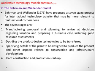 Qualitative technology models continue……
2. The Behrman and Wallender model
 Behrman and Wallender (1976) have proposed a seven stage process
for international technology transfer that may be more relevant to
multinational corporations
 The seven stages are:
1. Manufacturing proposal and planning to arrive at decisions
regarding location and preparing a business case including good
resource assessments
2. Deciding the product design technologies to be transferred
3. Specifying details of the plant to be designed to produce the product
and other aspects related to construction and infrastructure
development
4. Plant construction and production start-up
 