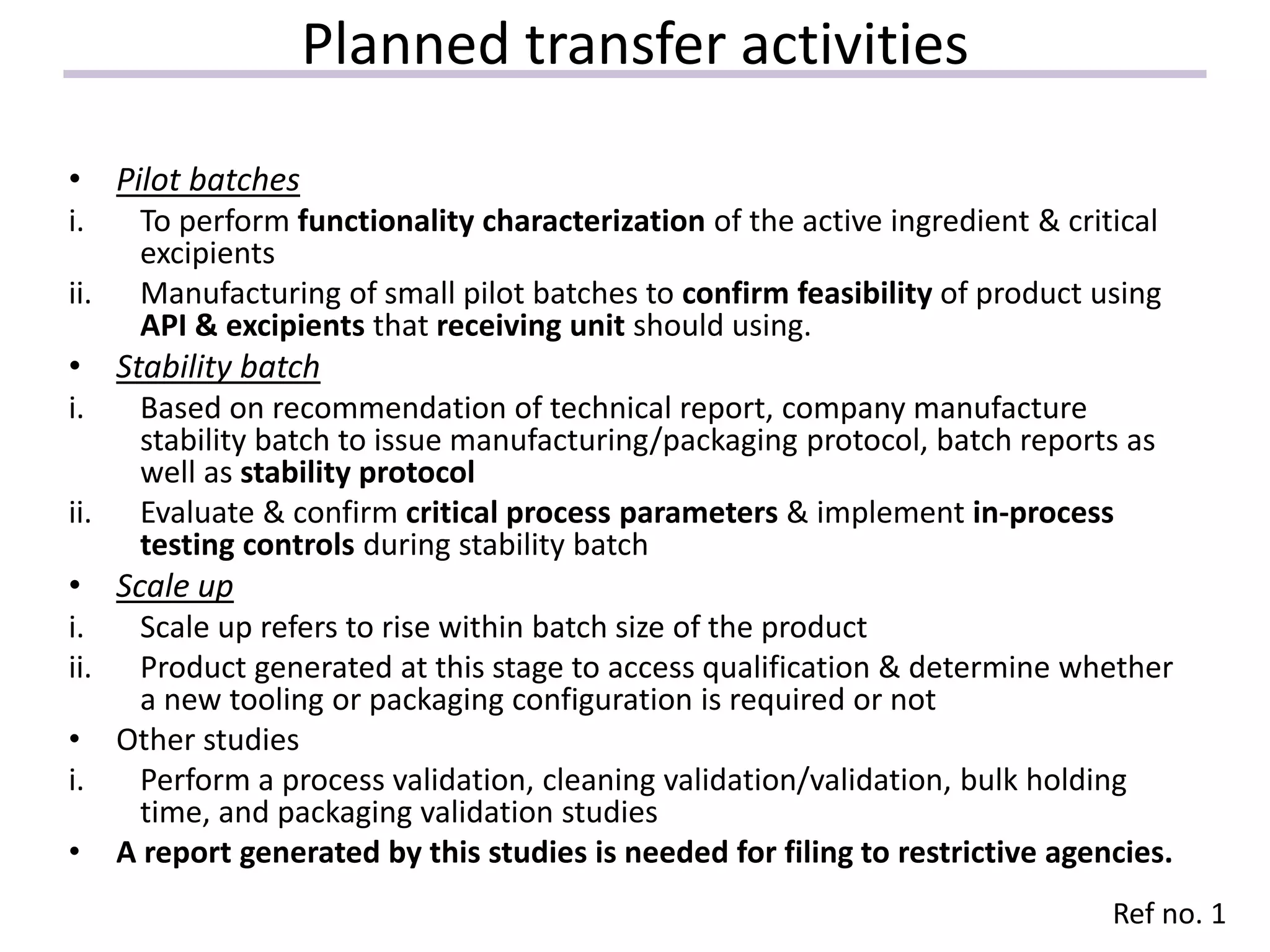 Planned transfer activities
• Pilot batches
i. To perform functionality characterization of the active ingredient & critical
excipients
ii. Manufacturing of small pilot batches to confirm feasibility of product using
API & excipients that receiving unit should using.
• Stability batch
i. Based on recommendation of technical report, company manufacture
stability batch to issue manufacturing/packaging protocol, batch reports as
well as stability protocol
ii. Evaluate & confirm critical process parameters & implement in-process
testing controls during stability batch
• Scale up
i. Scale up refers to rise within batch size of the product
ii. Product generated at this stage to access qualification & determine whether
a new tooling or packaging configuration is required or not
• Other studies
i. Perform a process validation, cleaning validation/validation, bulk holding
time, and packaging validation studies
• A report generated by this studies is needed for filing to restrictive agencies.
Ref no. 1
 