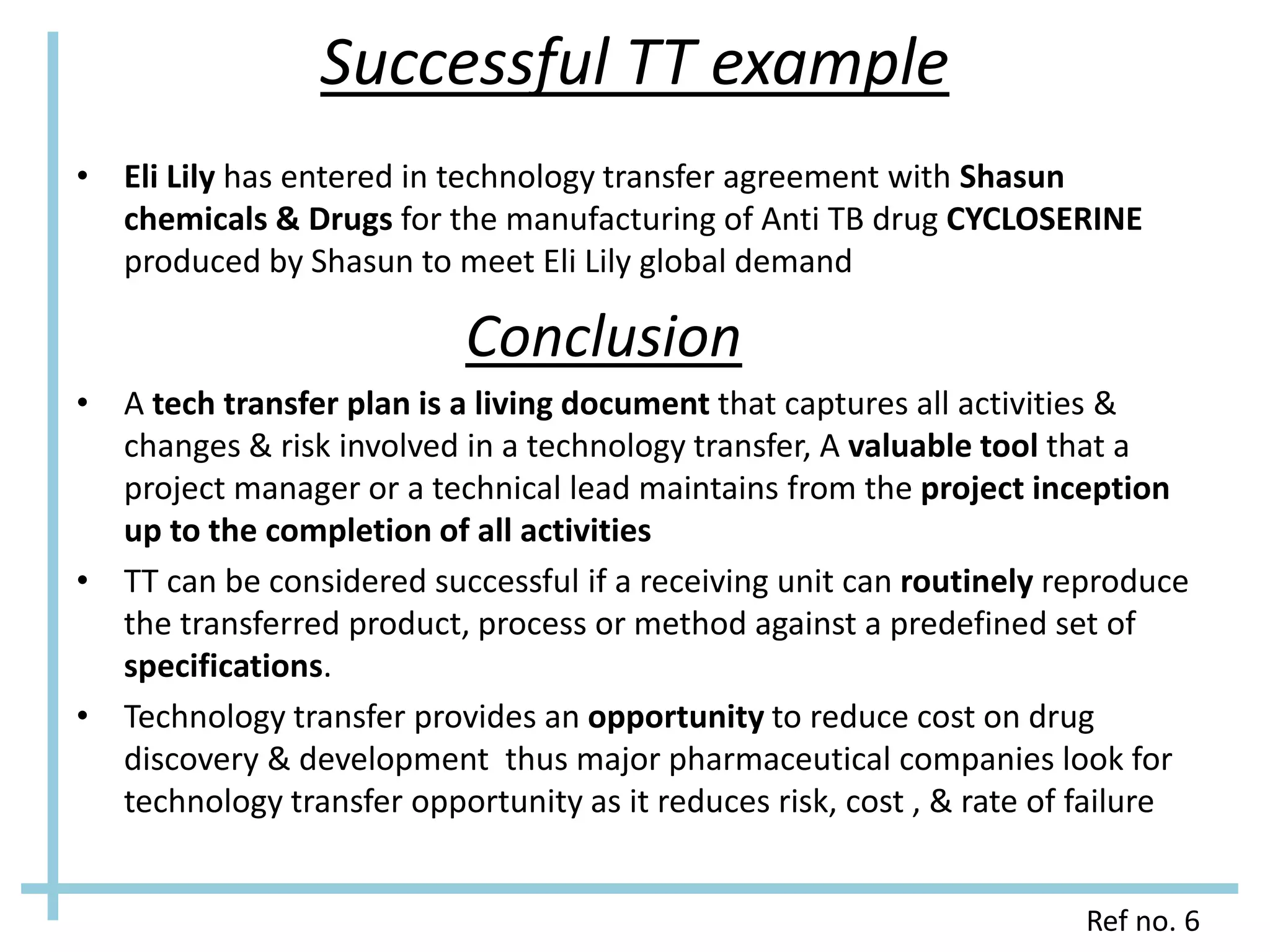 Successful TT example
• Eli Lily has entered in technology transfer agreement with Shasun
chemicals & Drugs for the manufacturing of Anti TB drug CYCLOSERINE
produced by Shasun to meet Eli Lily global demand
Conclusion
• A tech transfer plan is a living document that captures all activities &
changes & risk involved in a technology transfer, A valuable tool that a
project manager or a technical lead maintains from the project inception
up to the completion of all activities
• TT can be considered successful if a receiving unit can routinely reproduce
the transferred product, process or method against a predefined set of
specifications.
• Technology transfer provides an opportunity to reduce cost on drug
discovery & development thus major pharmaceutical companies look for
technology transfer opportunity as it reduces risk, cost , & rate of failure
Ref no. 6
 
