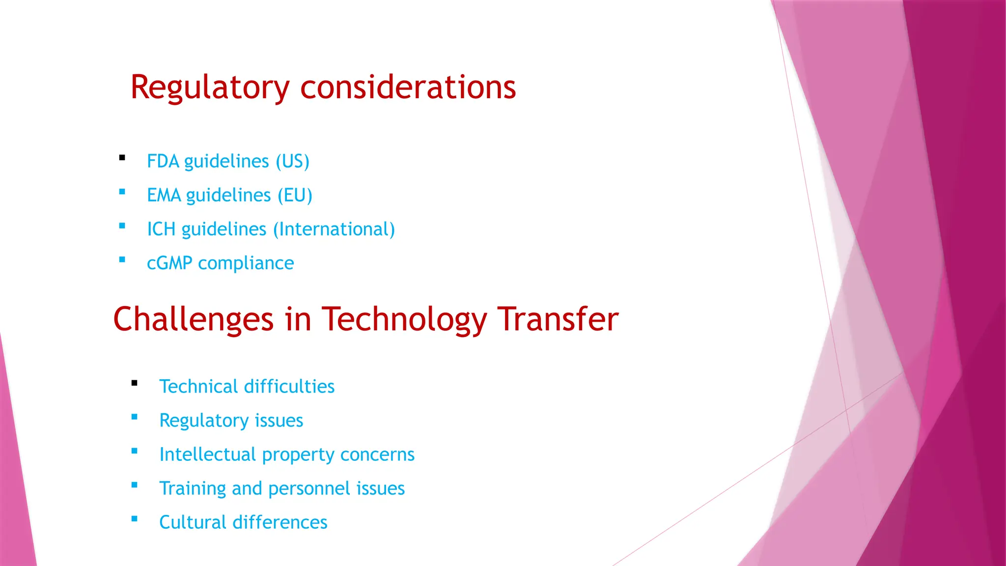 Regulatory considerations
 FDA guidelines (US)
 EMA guidelines (EU)
 ICH guidelines (International)
 cGMP compliance
Challenges in Technology Transfer
 Technical difficulties
 Regulatory issues
 Intellectual property concerns
 Training and personnel issues
 Cultural differences
 