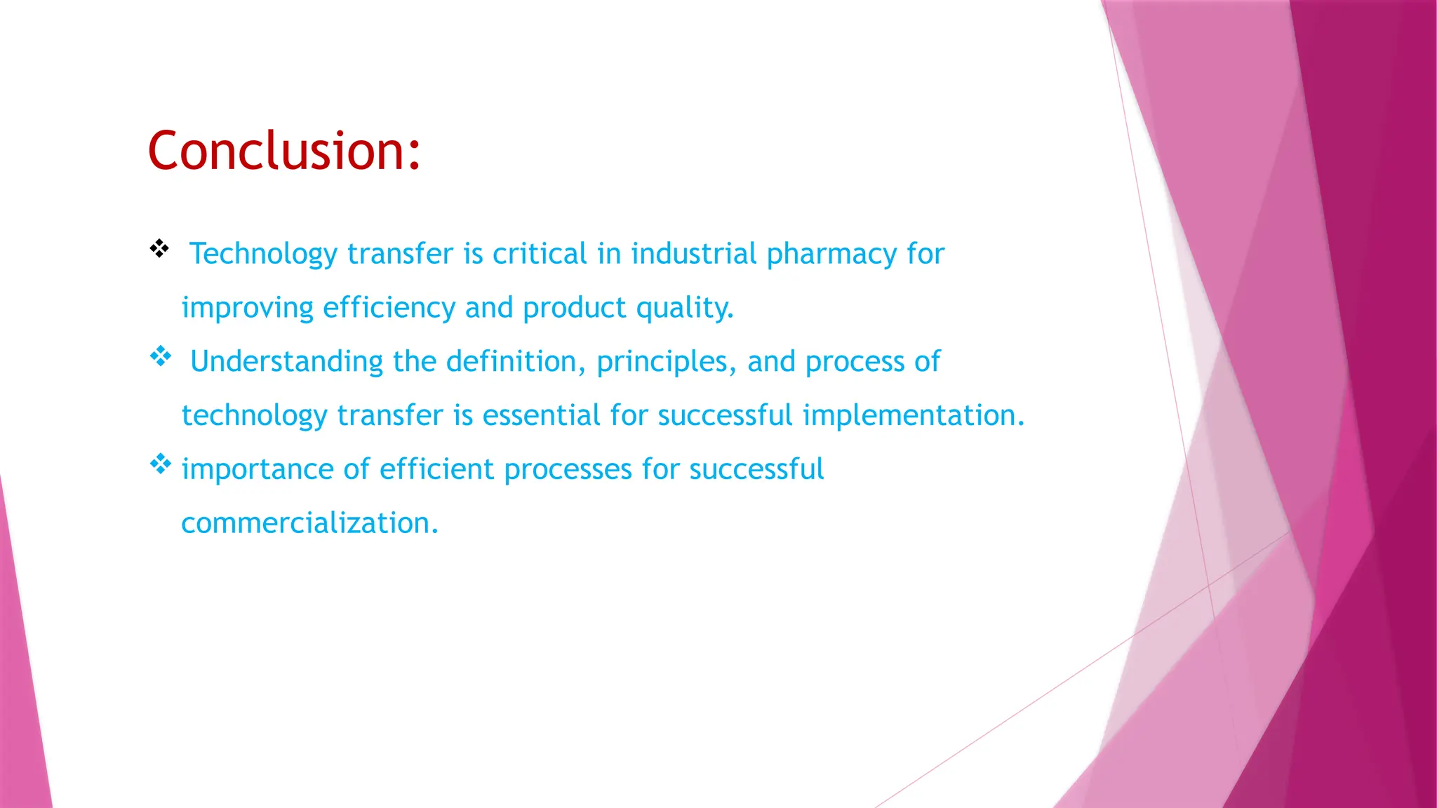 Conclusion:
 Technology transfer is critical in industrial pharmacy for
improving efficiency and product quality.
 Understanding the definition, principles, and process of
technology transfer is essential for successful implementation.
 importance of efficient processes for successful
commercialization.
 