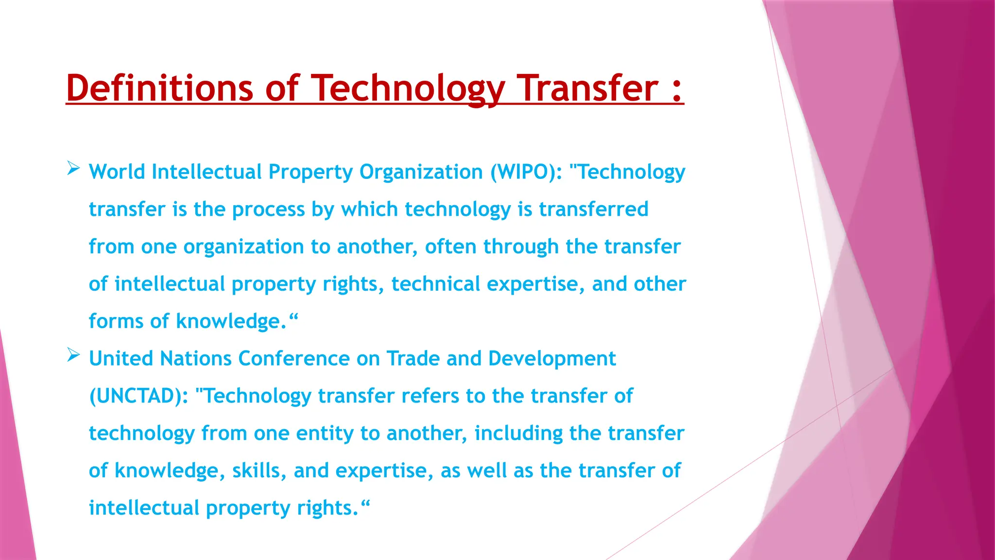 Definitions of Technology Transfer :
 World Intellectual Property Organization (WIPO): "Technology
transfer is the process by which technology is transferred
from one organization to another, often through the transfer
of intellectual property rights, technical expertise, and other
forms of knowledge.“
 United Nations Conference on Trade and Development
(UNCTAD): "Technology transfer refers to the transfer of
technology from one entity to another, including the transfer
of knowledge, skills, and expertise, as well as the transfer of
intellectual property rights.“
 