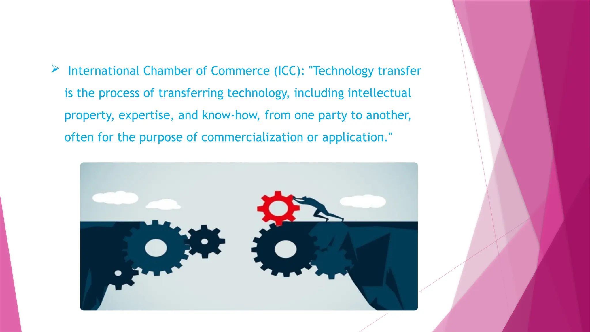  International Chamber of Commerce (ICC): "Technology transfer
is the process of transferring technology, including intellectual
property, expertise, and know-how, from one party to another,
often for the purpose of commercialization or application."
 