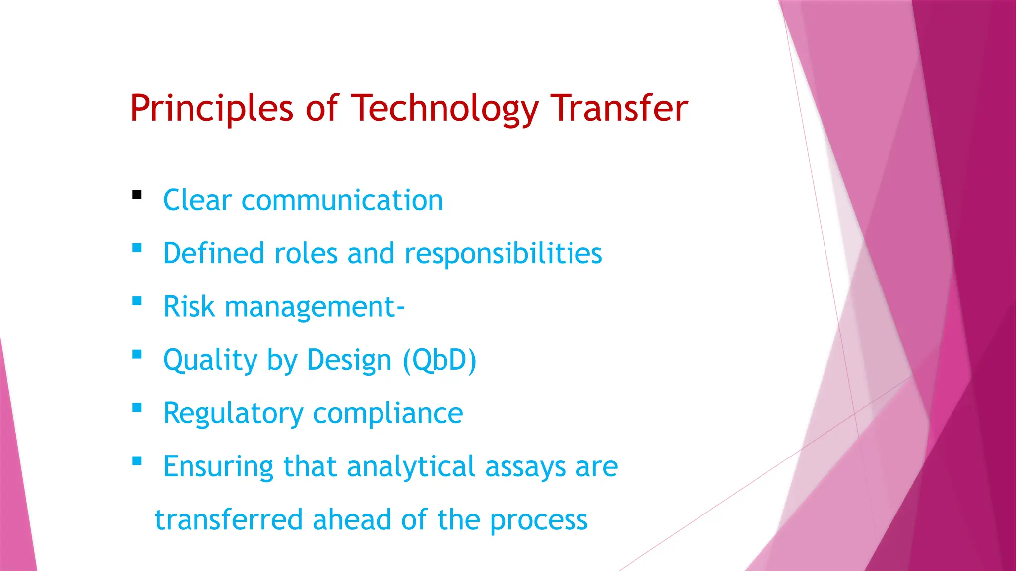 Principles of Technology Transfer
 Clear communication
 Defined roles and responsibilities
 Risk management-
 Quality by Design (QbD)
 Regulatory compliance
 Ensuring that analytical assays are
transferred ahead of the process
 
