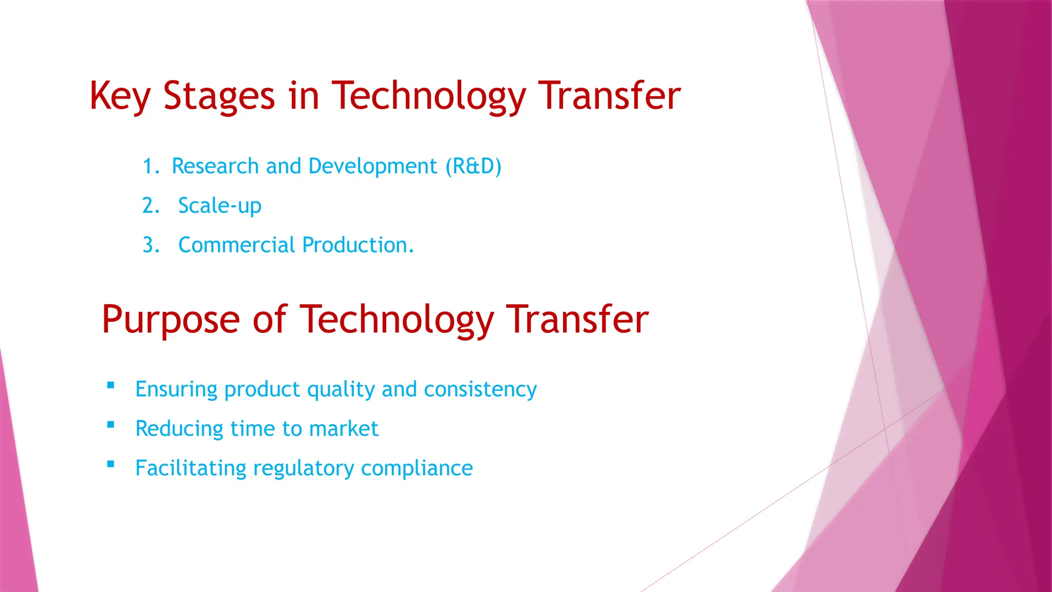 Purpose of Technology Transfer
1. Research and Development (R&D)
2. Scale-up
3. Commercial Production.
Key Stages in Technology Transfer
 Ensuring product quality and consistency
 Reducing time to market
 Facilitating regulatory compliance
 