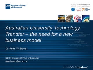 Australian University Technology
Transfer – the need for a new
business model
Dr. Peter W. Beven
QUT Graduate School of Business
peter.beven@qut.edu.au
 