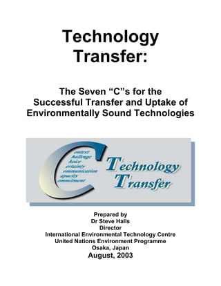 Technology
Transfer:
The Seven “C”s for the
Successful Transfer and Uptake of
Environmentally Sound Technologies
Prepared by
Dr Steve Halls
Director
International Environmental Technology Centre
United Nations Environment Programme
Osaka, Japan
August, 2003
 