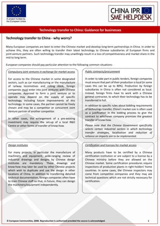 Technology transfer to China: Guidance for businesses 
     
    Technology transfer to China ‐ why worry? 
     
    Many European companies are keen to enter the Chinese market and develop long‐term partnerships in China. In order to 
    achieve  this,  they  are  often  willing  to  transfer  their  latest  technology  to  Chinese  subsidiaries  of  European  firms  and 
    joint‐venture partners. Such technology transfer may unwillingly result in a loss of competitiveness and market share in the 
    mid to long term. 
     
    European companies should pay particular attention to the following common situations: 

         Compulsory joint ventures in exchange for market access                                  Public contracts/procurement 
                                                                                                   
         For  access  to  the  Chinese  market  in  some  designated                              In order to take part in public tenders, foreign companies 
         sectors, such as car manufacturing or the manufacture                                    must ensure that part of their production is local (in some 
         of  railway  locomotives  and  rolling  stock,  foreign                                  cases  this  can  be  up  to  80%).  Production  by  foreign 
         companies must enter into joint ventures with Chinese                                    subsidiaries  in  China  is  often  not  considered  as  local. 
         companies.  Approval  to  form  a  joint  venture  or  to                                Instead,  foreign  firms  have  to  work  with  a  Chinese 
         operate  may  depend  on  the  supply  of  specific                                      general contractor, to which their technology has to be 
         technology,  including  future  improvements  of  this                                   transferred in full. 
                                                                                                   
         technology. In some cases, the partner cannot be freely                                  In addition to specific rules about bidding requirements 
         chosen  and  may  be  a  competitor  or  concurrent  Joint                               of technology transfer, China's market size is often used 
         Venture partner of another competitor.                                                   as  a  justification  in  the  bidding  process  to  give  the 
                                                                                                  contract  to  whichever  company  promises  the  greatest 
         In  other  cases,  the  enlargement  of  a  pre‐existing                                 transfer of know‐how.   
         investment  may  require  the  set‐up  of  a  local  R&D                                  

         Centre or other forms of transfer of know‐how.                                           Please  note  that  the  Chinese  Government  specifically 
                                                                                                  selects  certain  industrial  sectors  in  which  technology 
                                                                                                  transfer  strategies,  localisation  and  reduction  of 
                                                                                                  reliance on imports are to be implemented. 


         Design institutes                                                                        Certification and licenses for market access 
                                                                                                   
         For  many  projects,  in  particular  the  manufacture  of                               Many  products  have  to  be  certified  by  a  Chinese 
         machinery  and  equipment,  wide‐ranging  review  of                                     certification institution or are subject to a license by a 
         industrial  drawings  and  designs  by  Chinese  design                                  Chinese  ministry  before  they  are  allowed  on  the 
         institutes  are  mandatory.  These  drawings  and                                        Chinese  market.  Some  certification  procedures  require 
         know‐how may later be used by other Chinese projects                                     inspections of production plants in right holders' home 
         which  wish  to  duplicate  and  use  the  design  in  other                             countries.  In  some  cases,  the  Chinese  inspectors  may 
         locations  of  China.  In  addition  to  transferring  detailed                          come  from  competitor  companies  and  they  may  ask 
         technical documentation, foreign companies often have                                    technical questions which are not strictly necessary for 
         to train Chinese staff so that, in future, they can design                               certification. 
         the machinery/equipment independently. 




        © European Communities, 2008. Reproduction is authorized provided the source is acknowledged.                                                                      1 
 
 