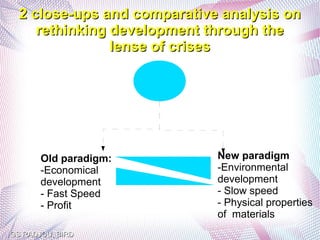2 close-ups and comparative analysis on
     rethinking development through the
                lense of crises




       Old paradigm:         New paradigm
       -Economical           -Environmental
       development           development
       - Fast Speed          - Slow speed
       - Profit              - Physical properties
                             of materials
GS RADJOU, BIRD
 