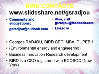BIRD CONTACTS
    www.slideshare.net/gsradjou
●   Comments and           ●   Also, visit
    suggestions:               gsradjou@facebook.com
    gsradjou@outlook.com   ●   Linked in



●   Georges RADJOU, BIRD CEO, MBA, DUPEBH
●   (Environmental energy and engineering)
●   Business Innovation Research development
●   BIRD is a CSO registered with ECOSOC (New
    York)
 