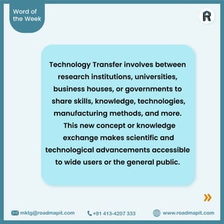 Word of
the Week
www.roadmapit.com
mktg@roadmapit.com +91 413-4207 333
Technology Transfer involves between
research institutions, universities,
business houses, or governments to
share skills, knowledge, technologies,
manufacturing methods, and more.
This new concept or knowledge
exchange makes scientific and
technological advancements accessible
to wide users or the general public.
 