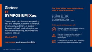 © 2021 Gartner, Inc. and/or its affiliates. All rights reserved.
Discover tools and techniques to enhance
your IT and business strategies
Learn more: gartner.com/conf/cio
At this year’s conference, you will:
Examine the opportunities and risks in
adopting emerging and innovative
technologies
Challenge how you think about leadership
and discover new approaches to lead
18 – 21 October 2021 | Virtual
25 – 27 October 2021 | Virtual
8 – 11 November 2021 | Virtual
16 – 18 November 2021 | Virtual
30 November – 2 December 2021 | Virtual
The World’s Most Important Gathering
of CIOs and IT Executives™
Discuss key topics like smarter spending,
data and analytics, customer experience,
cybersecurity and more. At Gartner IT
Symposium/Xpo® you’ll reimagine your
approach to leadership, technology and
business strategy.
#GartnerSYM
 