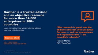 RESTRICTED DISTRIBUTION
44 © 2021 Gartner, Inc. and/or its affiliates. All rights reserved. CM_GTS_1416531
Gartner is a trusted advisor
and an objective resource
for more than 14,000
enterprises in 100+
countries.
Learn more about how we can help you achieve
your most critical priorities.
U.S.: 1 800 213 4848
International: +44 (0) 3331 306 809
Become a Client
“The research is great, and the
ability to interact with Executive
Partners — and the symposiums
and regional forums — are
incredibly valuable.”
Russell Morris
CIO, TransGrid
 